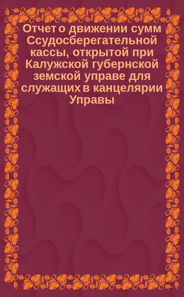 Отчет о движении сумм Ссудосберегательной кассы, открытой при Калужской губернской земской управе для служащих в канцелярии Управы, Сиротском доме, Конторе богоугодных заведений и Земской типографии... ... за 1901 год