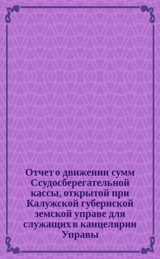 Отчет о движении сумм Ссудосберегательной кассы, открытой при Калужской губернской земской управе для служащих в канцелярии Управы, Сиротском доме, Конторе богоугодных заведений и Земской типографии... ... за 1903 год