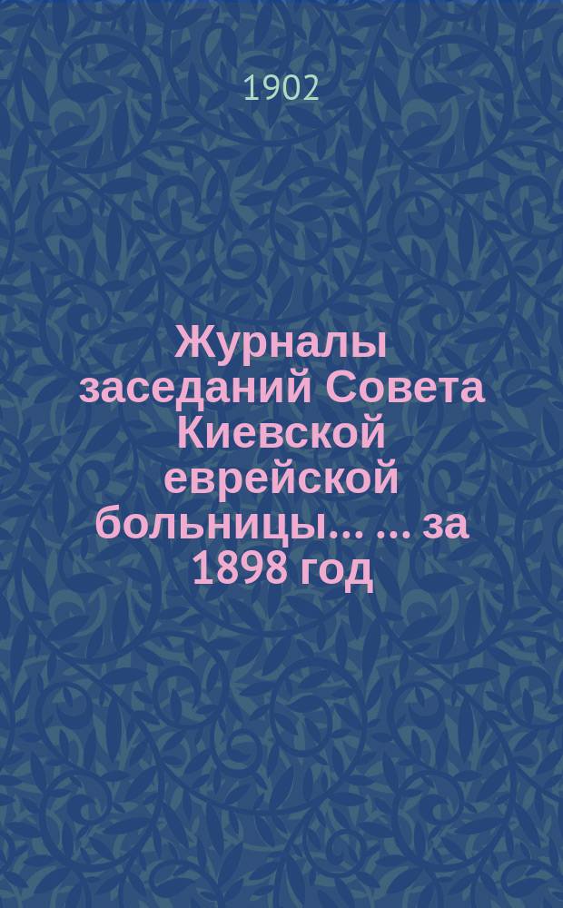 Журналы заседаний Совета Киевской еврейской больницы ... ... за 1898 год