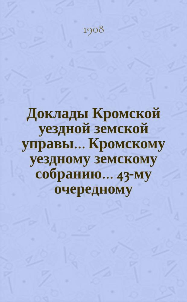 Доклады Кромской уездной земской управы... Кромскому уездному земскому собранию... 43-му очередному... 25 сентября 1908 года