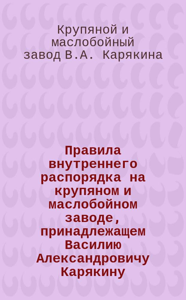 Правила внутреннего распорядка на крупяном и маслобойном заводе, принадлежащем Василию Александровичу Карякину, находящемся в г. Казани : Утв. 4 апр. 1902 г.