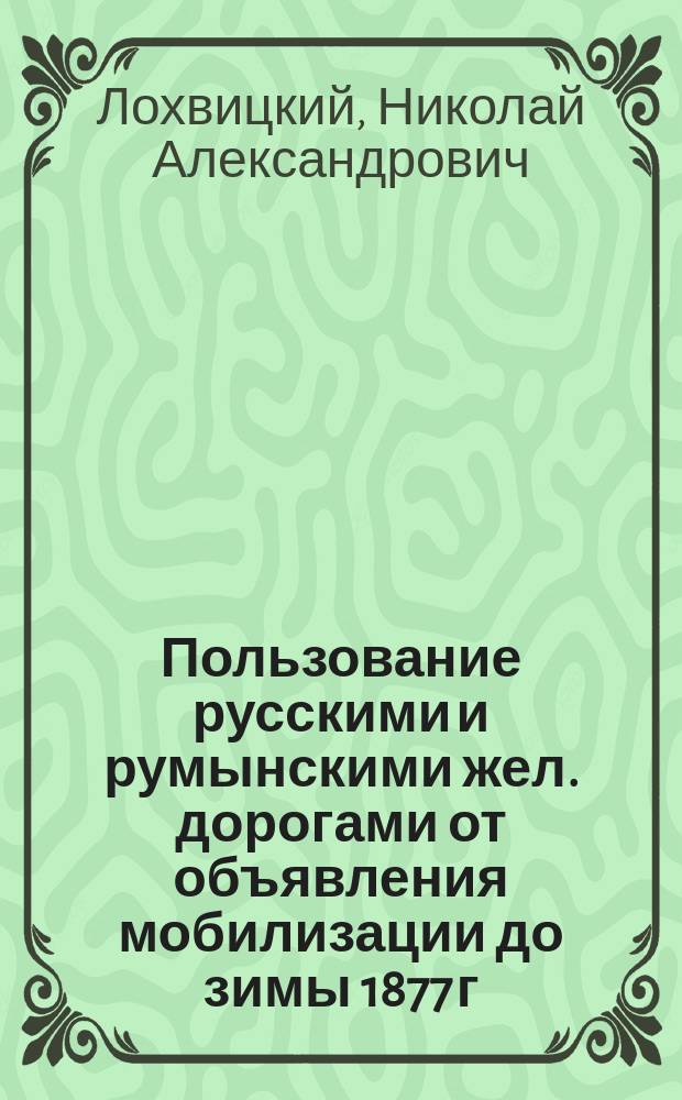 Пользование русскими и румынскими жел. дорогами от объявления мобилизации до зимы 1877 г. : Сообщение сотр. Воен.-ист. комиссии Л. Гв. Измайловск. полка кап. Н.А. Лохвицкого : Конспект