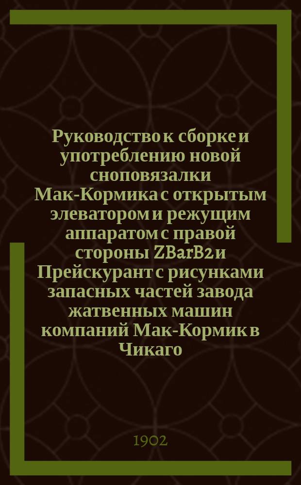 Руководство к сборке и употреблению новой сноповязалки Мак-Кормика с открытым элеватором и режущим аппаратом с правой стороны ZBarB2 и Прейскурант с рисунками запасных частей завода жатвенных машин компаний Мак-Кормик в Чикаго, Соед. Штат. Северной Америки