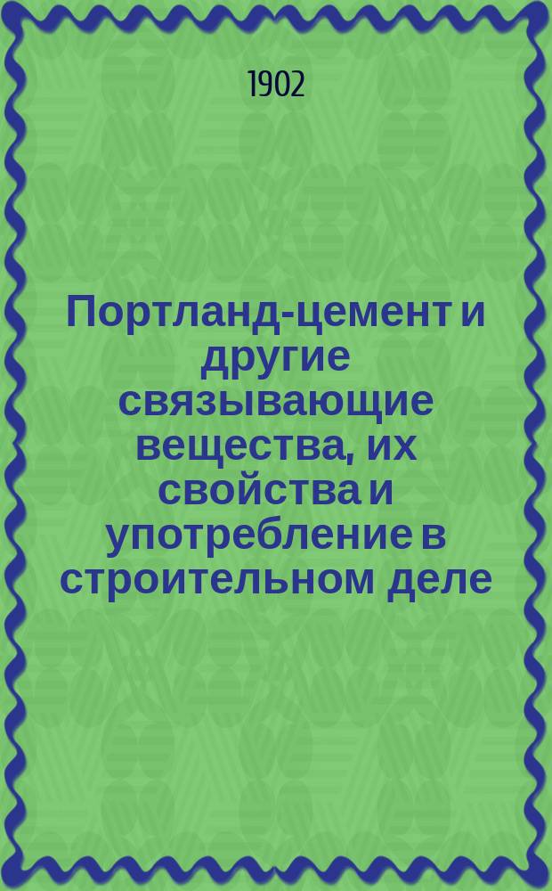 Портланд-цемент и другие связывающие вещества, их свойства и употребление в строительном деле : Практ. руководство с прил. расчетов, табл. и проч., а также министерских правил испытаний и приемки портландского цемента