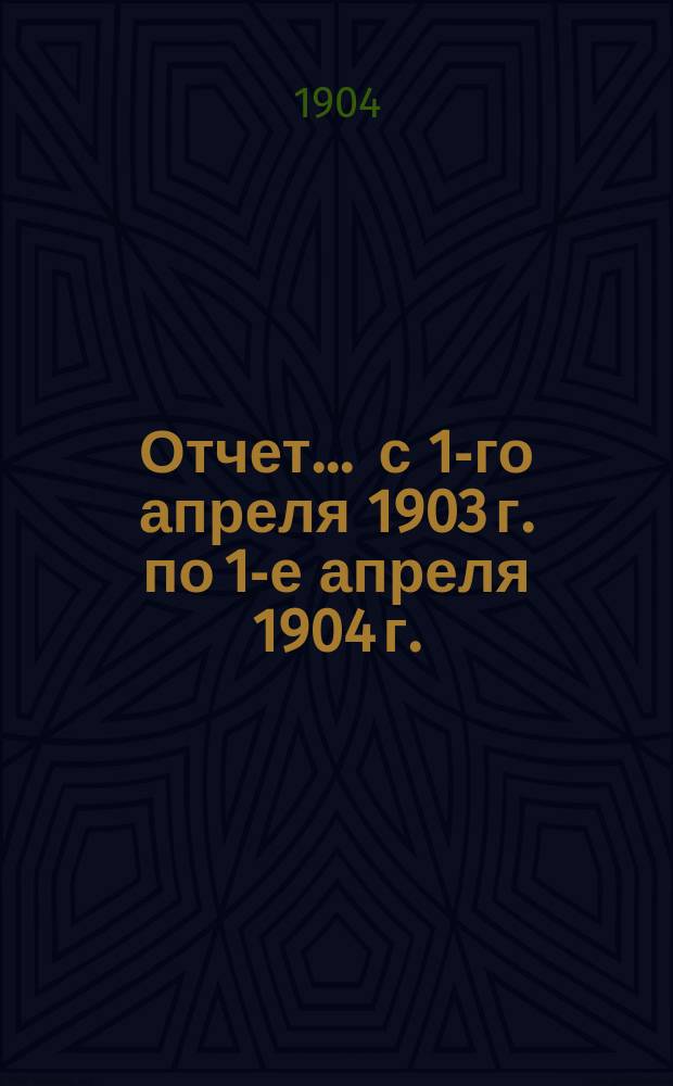 Отчет... ... с 1-го апреля 1903 г. по 1-е апреля 1904 г.