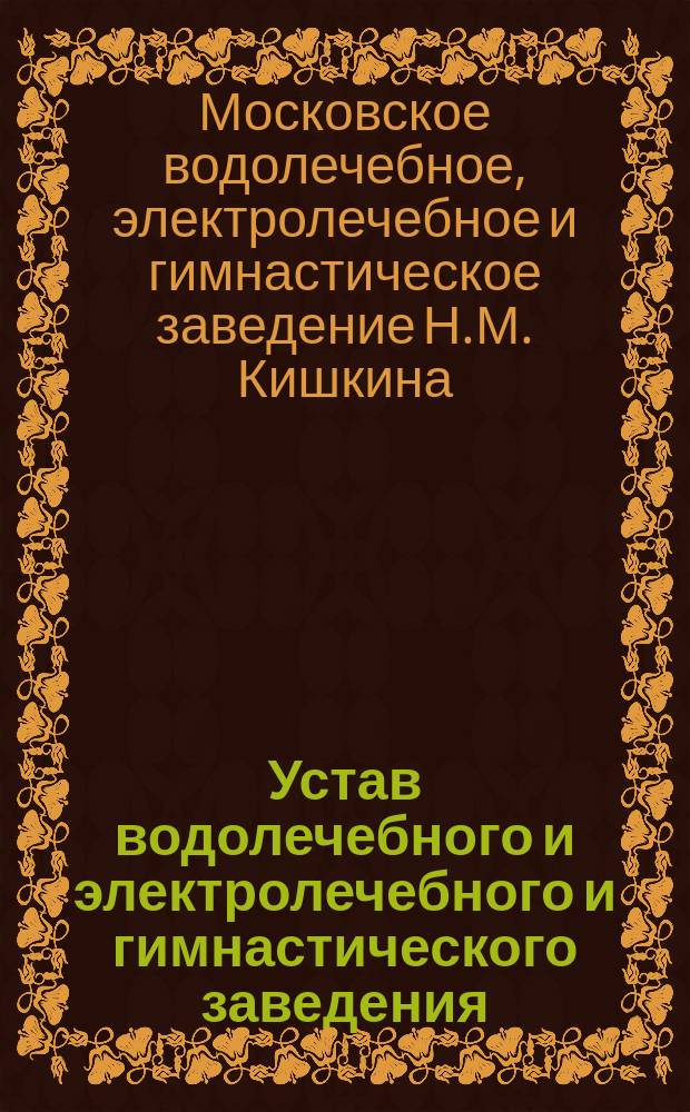 Устав водолечебного и электролечебного и гимнастического заведения (бывшего Корнилова) и пансиона для хронических больных врача Николая Михайловича Кишкина в Москве : Утв. 7 марта, 1902 г.