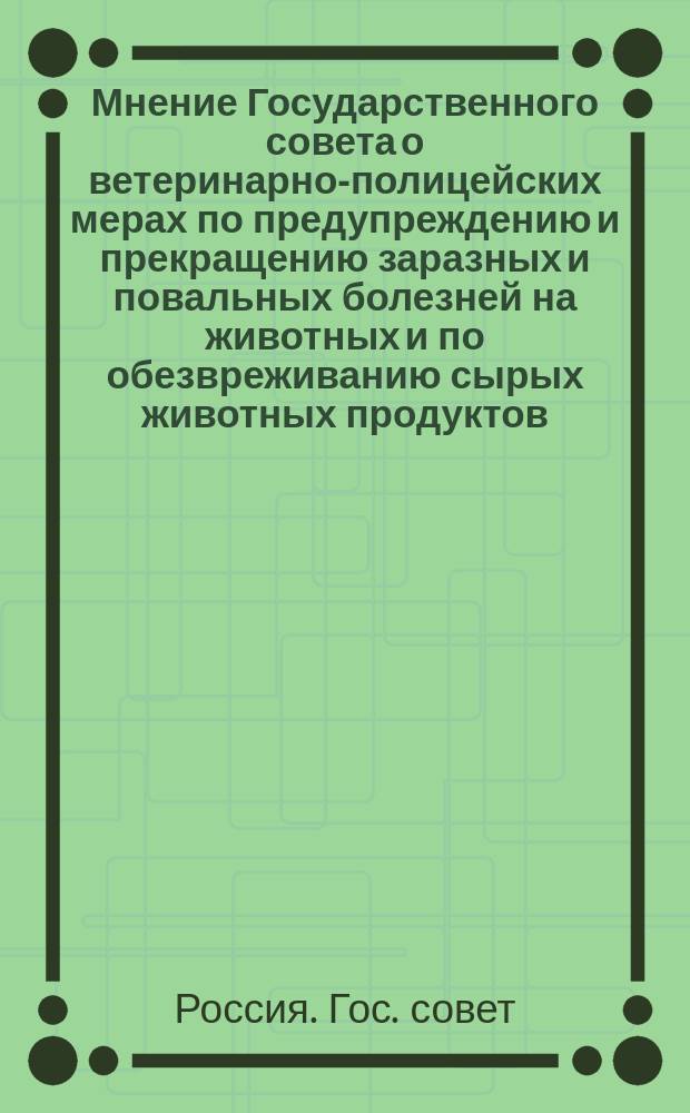 ... Мнение Государственного совета о ветеринарно-полицейских мерах по предупреждению и прекращению заразных и повальных болезней на животных и по обезвреживанию сырых животных продуктов; Правила о ветеринарно-полицейских мерах по предупреждению и прекращению заразных и повальных болезней на животных и по обезвреживанию сырых животных продуктов