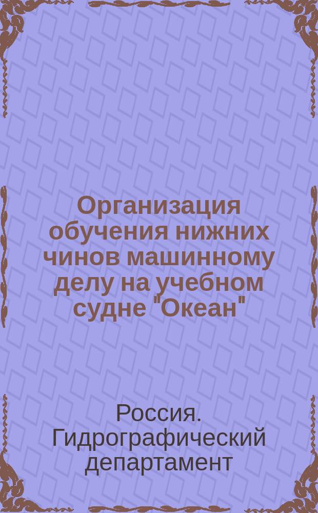 Организация обучения нижних чинов машинному делу на учебном судне "Океан" : Утв. Упр. Морским м-вом 14-го марта 1902 г