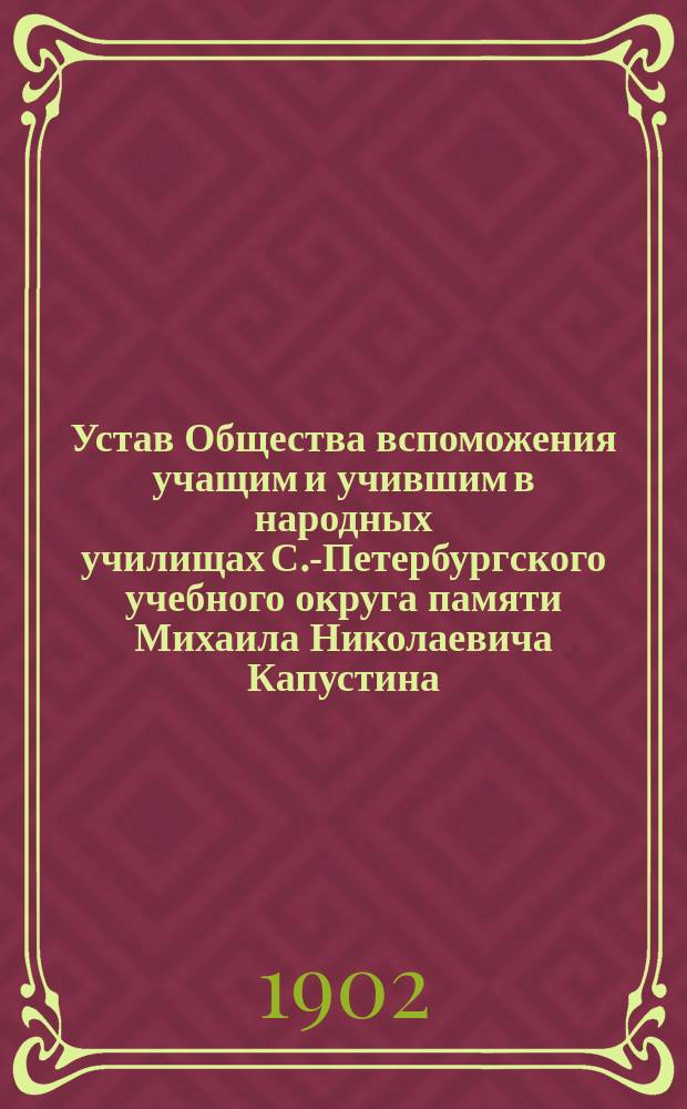 Устав Общества вспоможения учащим и учившим в народных училищах С.-Петербургского учебного округа памяти Михаила Николаевича Капустина : Утв. ... 11 янв. 1902 г
