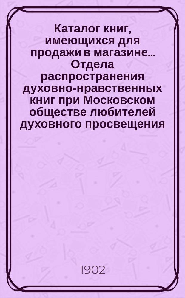 Каталог книг, имеющихся для продажи в магазине... Отдела распространения духовно-нравственных книг при Московском обществе любителей духовного просвещения... ... [на] 1902-1903 г.