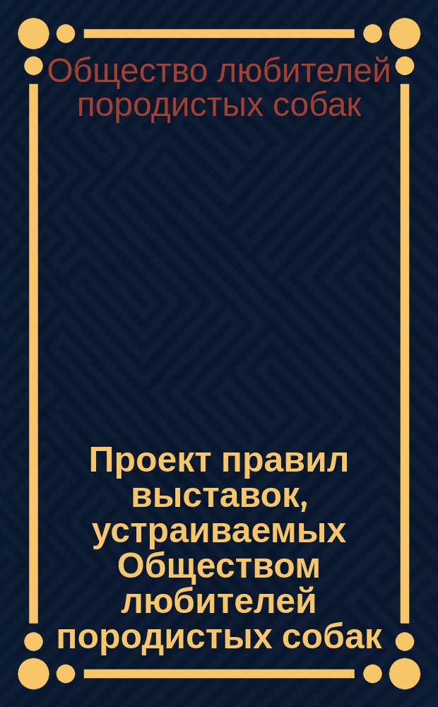 Проект правил выставок, устраиваемых Обществом любителей породистых собак : С прил.
