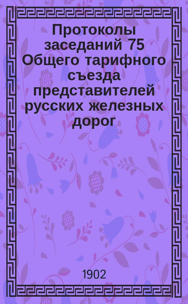 Протоколы заседаний 75 Общего тарифного съезда представителей русских железных дорог. С.-Петербург, 17-19 и 25 янв. 1902 г.