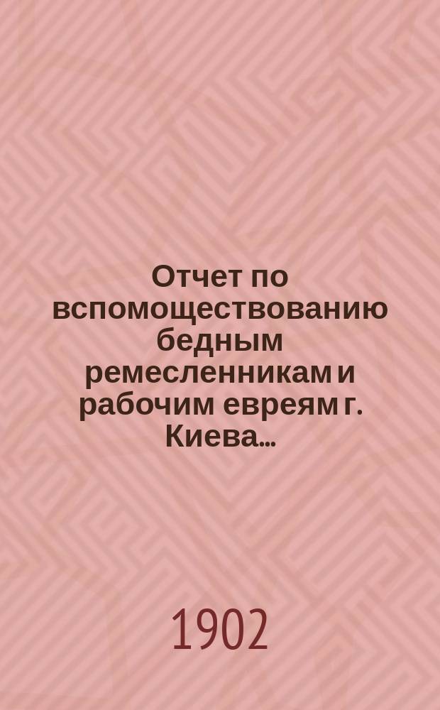 Отчет по вспомоществованию бедным ремесленникам и рабочим евреям г. Киева...