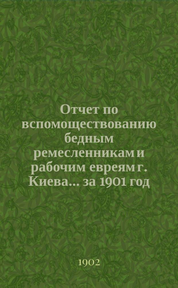 Отчет по вспомоществованию бедным ремесленникам и рабочим евреям г. Киева... ... за 1901 год