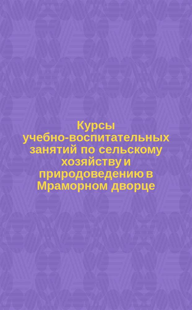 Курсы учебно-воспитательных занятий по сельскому хозяйству и природоведению в Мраморном дворце : [Условия занятий]. ... 1902-3 учеб. г.