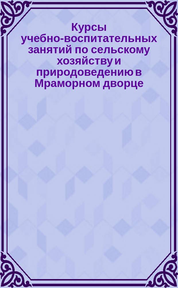 Курсы учебно-воспитательных занятий по сельскому хозяйству и природоведению в Мраморном дворце : [Условия занятий]. ... 1904-5 уч. г.
