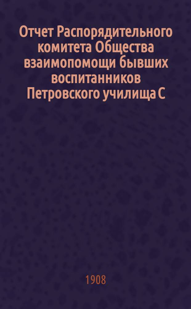 Отчет Распорядительного комитета Общества взаимопомощи бывших воспитанников Петровского училища С.-Петербургского купеческого общества... ... с 1-го января 1907 г. по 1-е января 1908 г.
