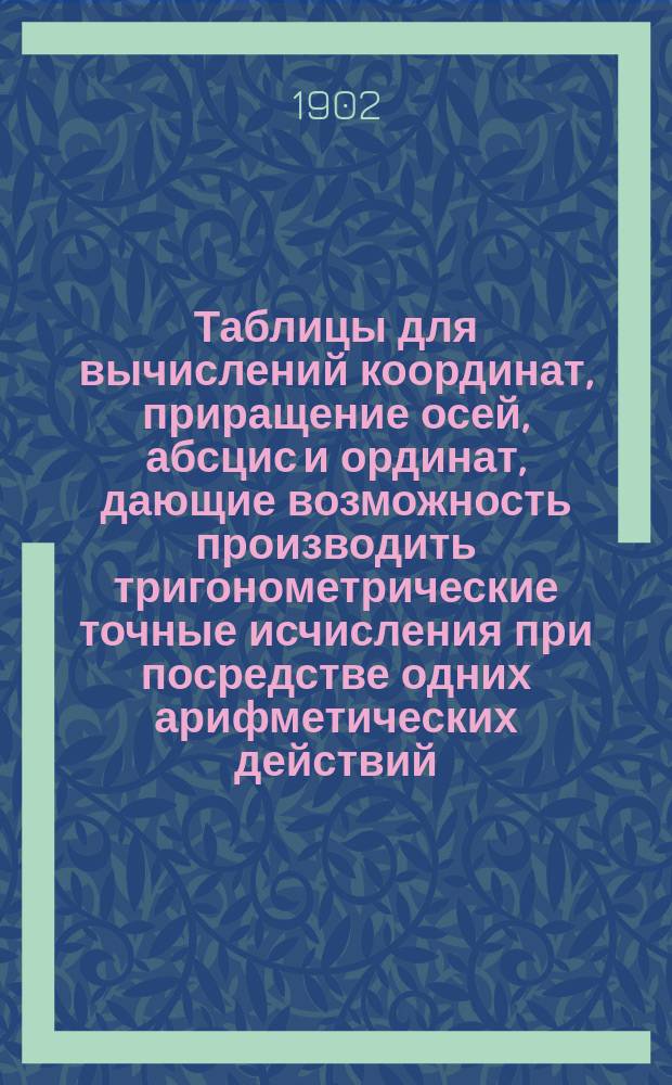 Таблицы для вычислений координат, приращение осей, абсцис и ординат, дающие возможность производить тригонометрические точные исчисления при посредстве одних арифметических действий... : Пособие для землемеров, лесничих, сельск. хозяев, чертежников и лиц имеющих дело с землемерными планами