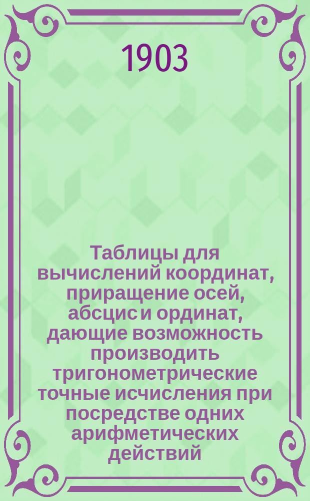 Таблицы для вычислений координат, приращение осей, абсцис и ординат, дающие возможность производить тригонометрические точные исчисления при посредстве одних арифметических действий... : Пособие для землемеров, лесничих, сельск. хозяев, чертежников и лиц имеющих дело с землемерными планами