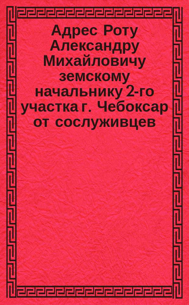 [Адрес Роту Александру Михайловичу земскому начальнику 2-го участка г. Чебоксар от сослуживцев]