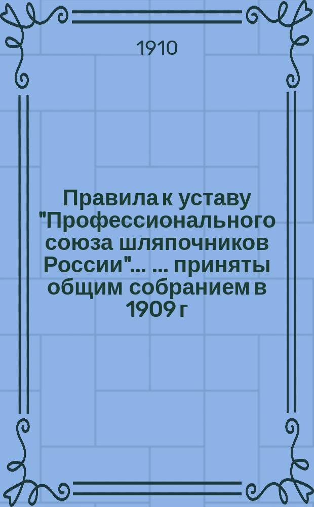 Правила к уставу "Профессионального союза шляпочников России" ... ... [приняты общим собранием в 1909 г. Дополнения... : Дополнения ... принятые общим собранием 28-го марта 1910 г.