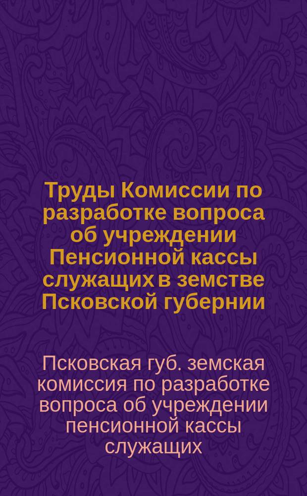 Труды Комиссии по разработке вопроса об учреждении Пенсионной кассы служащих в земстве Псковской губернии