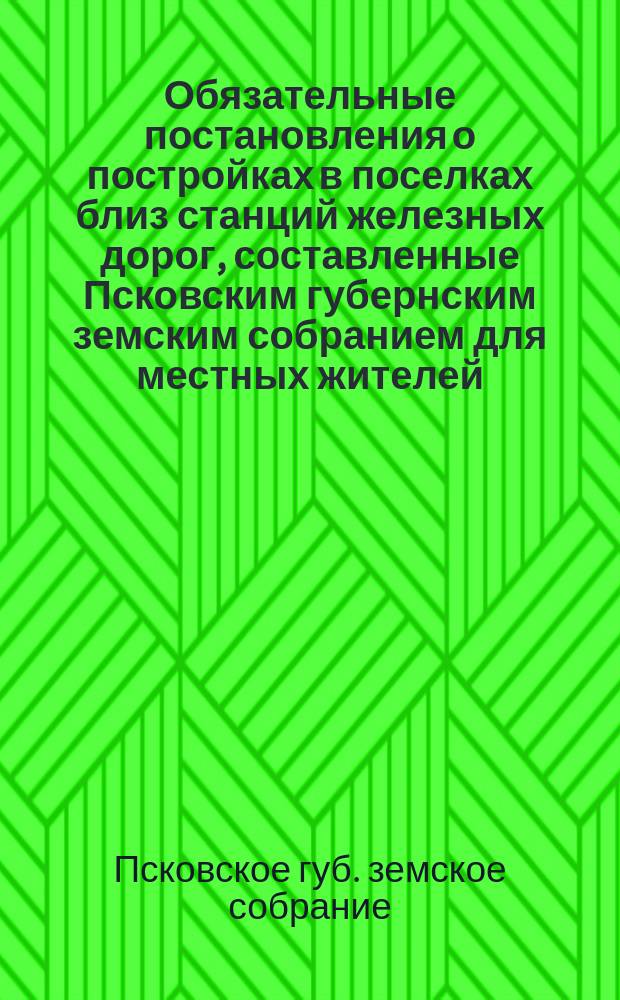 Обязательные постановления о постройках в поселках близ станций железных дорог, составленные Псковским губернским земским собранием для местных жителей...