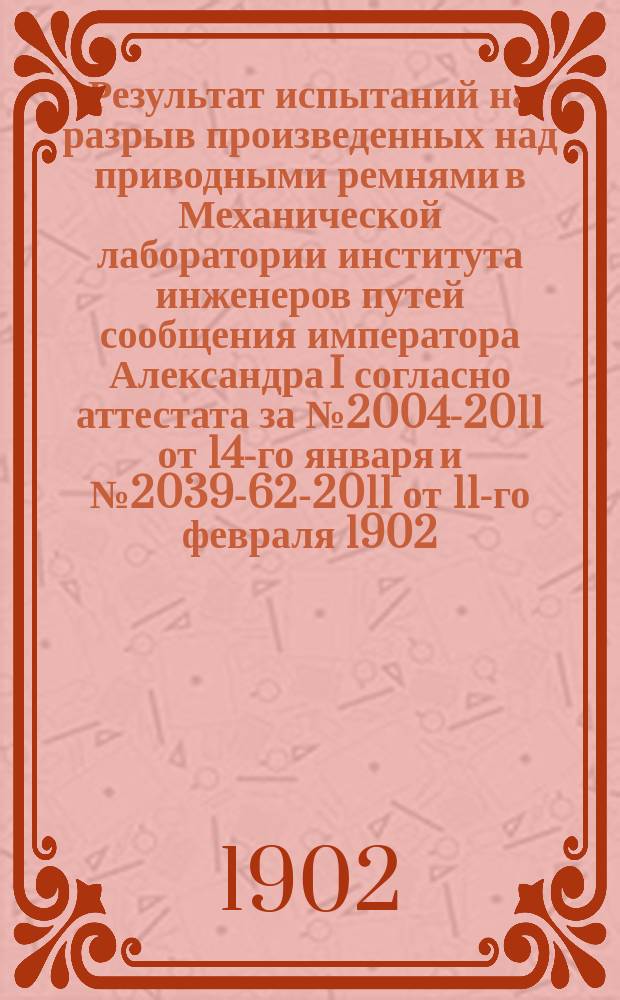 Результат испытаний на разрыв произведенных над приводными ремнями в Механической лаборатории института инженеров путей сообщения императора Александра I согласно аттестата за № 2004-2011 от 14-го января и № 2039-62-2011 от 11-го февраля 1902