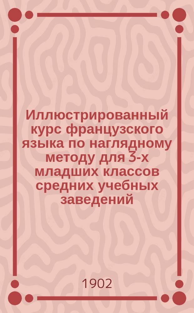 Иллюстрированный курс французского языка по наглядному методу для 3-х младших классов средних учебных заведений : Хрестоматия. Грамматика. Словари