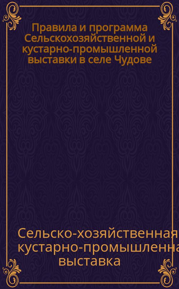 Правила и программа Сельскохозяйственной и кустарно-промышленной выставки в селе Чудове, при Некрасовской сельскохозяйственной школе, устраиваемой Чудовским обществом сельского хозяйства