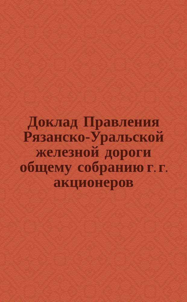 Доклад Правления Рязанско-Уральской железной дороги общему собранию г. г. акционеров... ... созванному на 30-е декабря 1902 года
