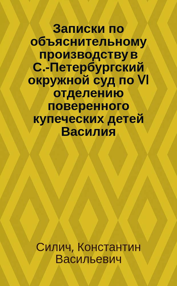 Записки по объяснительному производству в С.-Петербургский окружной суд по VI отделению поверенного купеческих детей Василия, Николая и Ольги Михайловых Диковых действительного статского советника Константина Васильевича Силича...