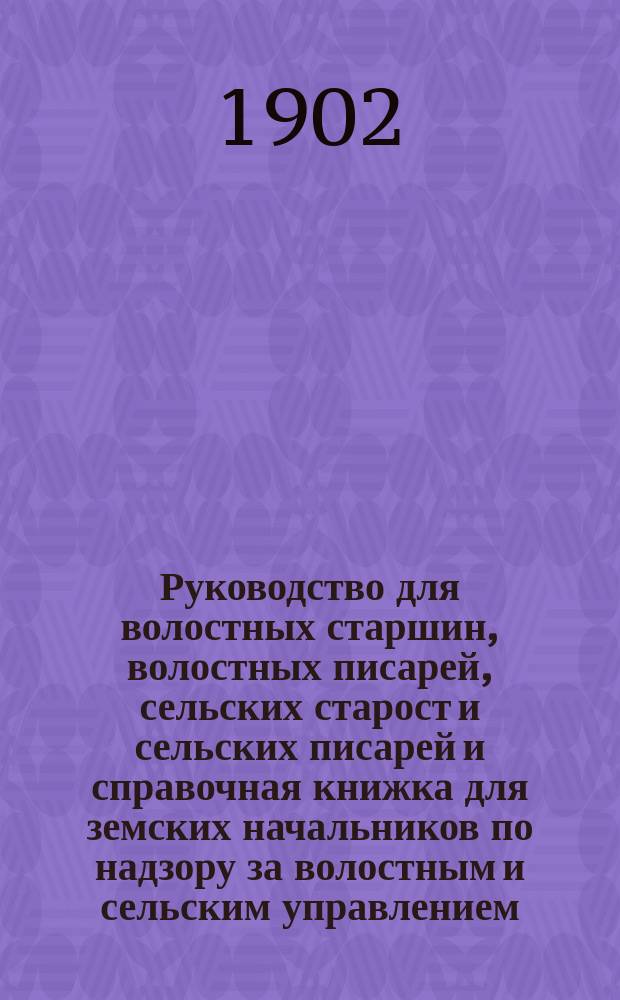 Руководство для волостных старшин, волостных писарей, сельских старост и сельских писарей и справочная книжка для земских начальников по надзору за волостным и сельским управлением