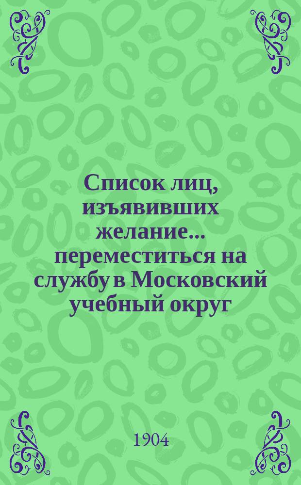 Список лиц, изъявивших желание... переместиться на службу в Московский учебный округ. ... до 1 июля 1904 г.