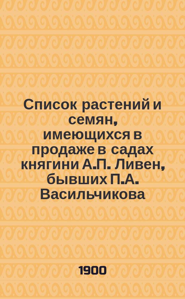 Список растений и семян, имеющихся в продаже в садах княгини А.П. Ливен, бывших П.А. Васильчикова, при селе Петровке Козелецкого у. Черниговской губ. на 1900-1901 год. ... на 1900-1901 г.