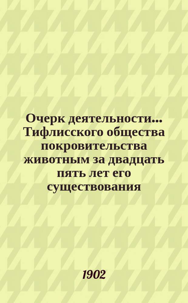 Очерк деятельности ... Тифлисского общества покровительства животным за двадцать пять лет его существования. 1877-1902