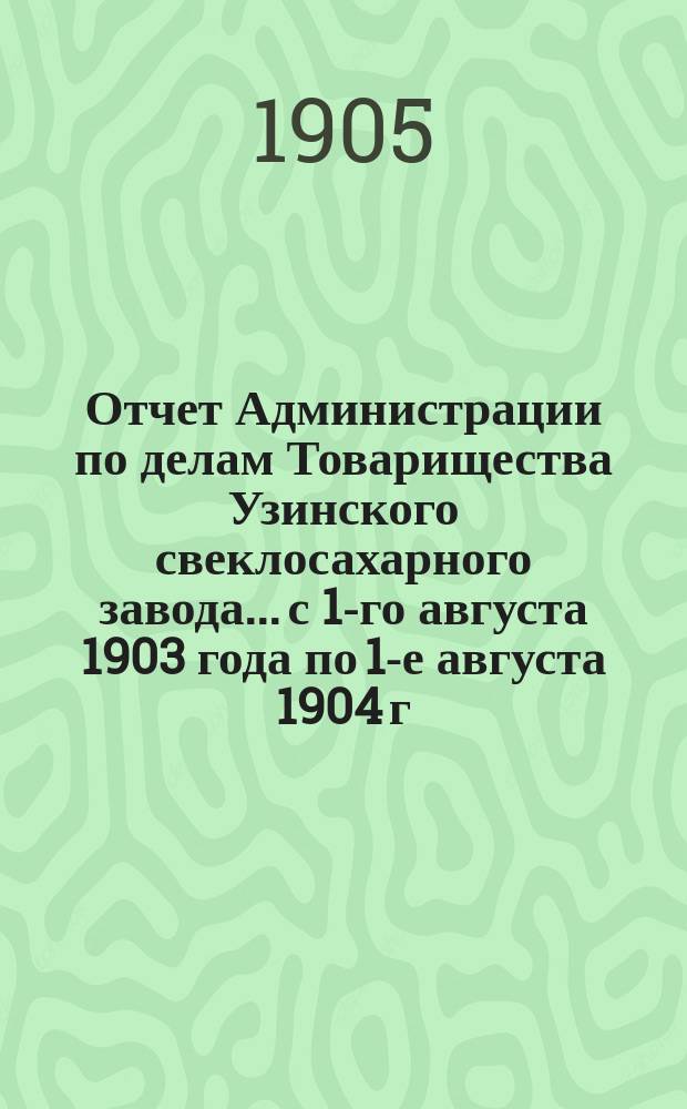 Отчет Администрации по делам Товарищества Узинского свеклосахарного завода... с 1-го августа 1903 года по 1-е августа 1904 г.