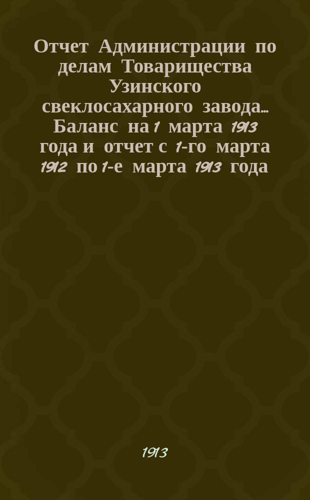 Отчет Администрации по делам Товарищества Узинского свеклосахарного завода... Баланс на 1 марта 1913 года и отчет с 1-го марта 1912 по 1-е марта 1913 года