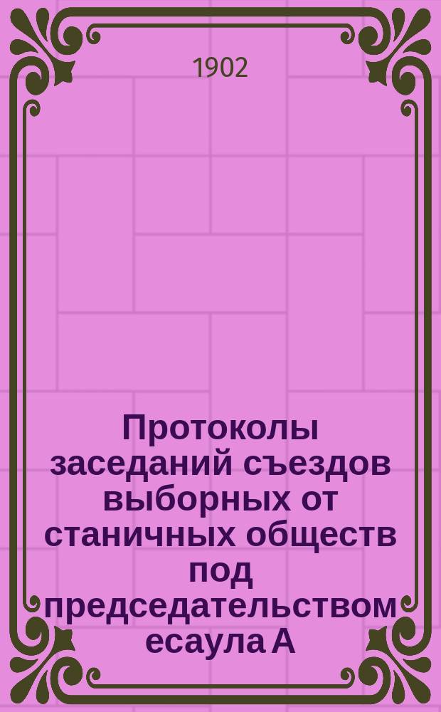 Протоколы заседаний съездов выборных от станичных обществ под председательством есаула А.Ф. Логинова и коллежского советника И.В. Михайлова. Февр., март и июнь 1901 г.
