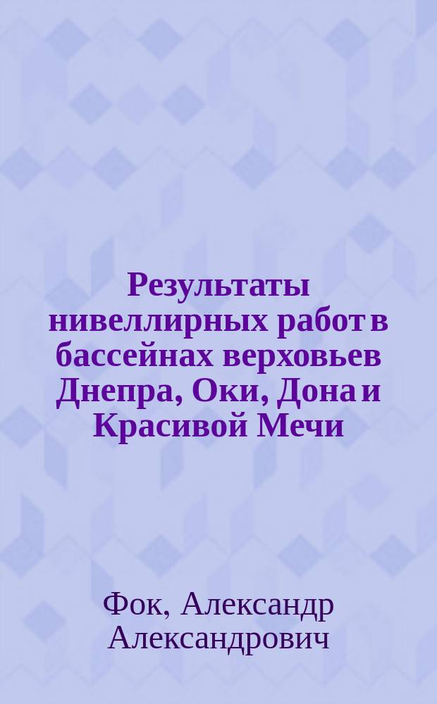 Результаты нивеллирных работ в бассейнах верховьев Днепра, Оки, Дона и Красивой Мечи, Сейма, Сызрана, Цны, Савалы и Битюга 1894-1900 гг.