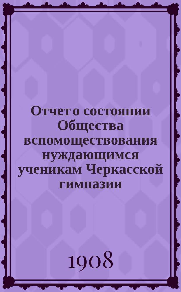 Отчет о состоянии Общества вспомоществования нуждающимся ученикам Черкасской гимназии... ... за 1907 год