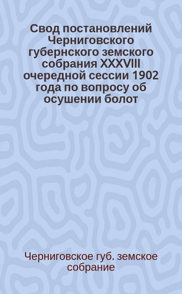Свод постановлений Черниговского губернского земского собрания XXXVIII очередной сессии 1902 года по вопросу об осушении болот