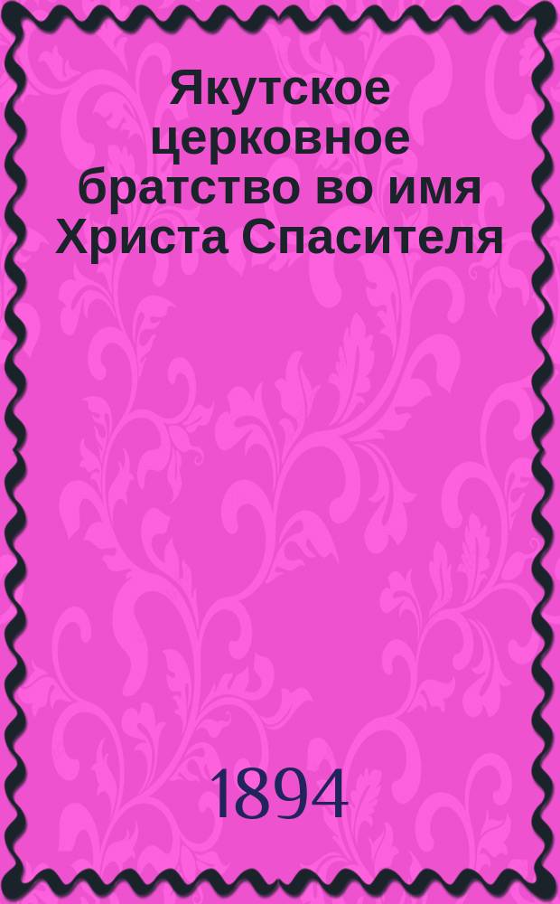 Якутское церковное братство во имя Христа Спасителя : [Материалы о состоянии и деятельности]... ... за 1892/3 г. : [Записка о значении и цели Якутского церковного братства во имя Христа Спасителя ; Журнал годичного собрания... ; Отчет о состоянии и деятельности... за первый год существования, с 16 авг. 1892 г. по 16 авг. 1893 г. ... ; Церковное древлехранилище