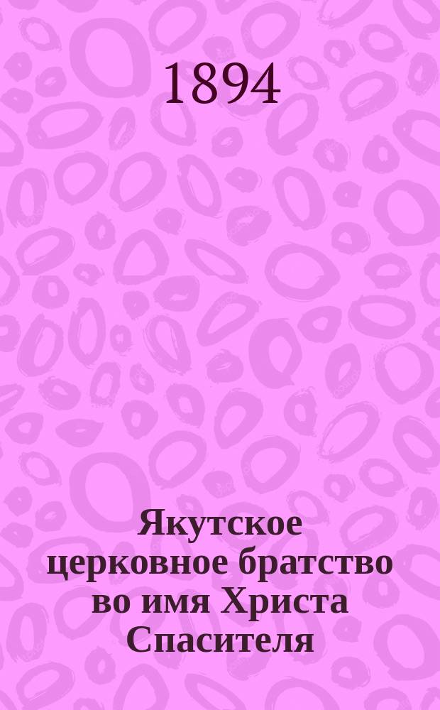 Якутское церковное братство во имя Христа Спасителя : [Материалы о состоянии и деятельности]... ... в 1894/5 г. : [Записка о введении русской грамотности между инородческим населением Якутской области ; Речь, произнесенная ректором Духовной семинарии прот. Ф. Стуковым ... 16 авг. 1895 г. в Отчет о приходе, расходе и остатке денежных сумм ... за 1894/95 г.]