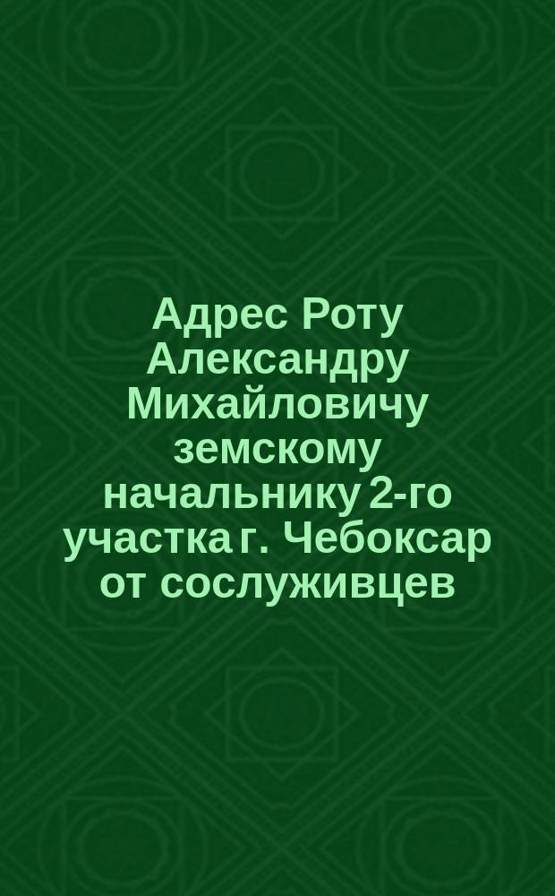 [Адрес Роту Александру Михайловичу земскому начальнику 2-го участка г. Чебоксар от сослуживцев]