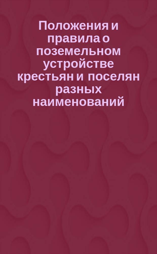 Положения и правила о поземельном устройстве крестьян и поселян разных наименований, водворенных на казенных землях : С разъяснениями по решениям Первого, Второго, Гражданского и Уголовного кассационных деп. и Общего собрания Правительствующего сената : С прил. подробного алфавитного указателя