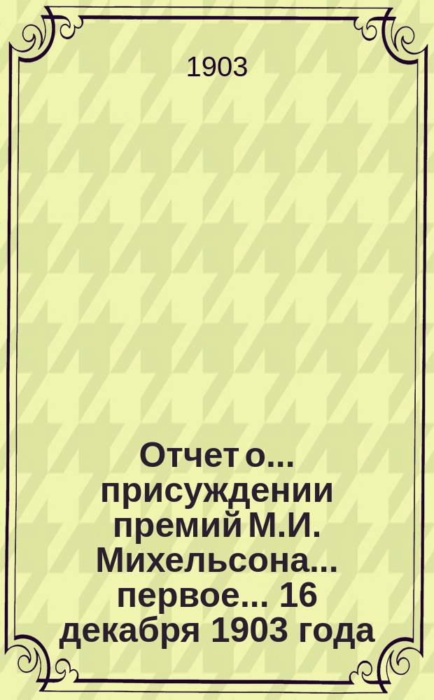 Отчет о... присуждении премий М.И. Михельсона... первое... 16 декабря 1903 года