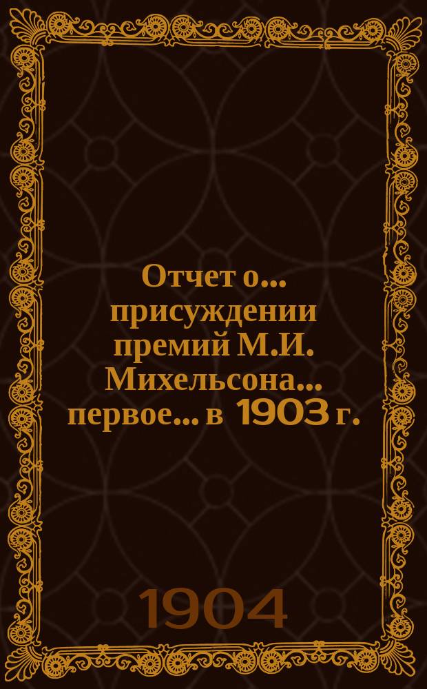 Отчет о... присуждении премий М.И. Михельсона... первое... в 1903 г.