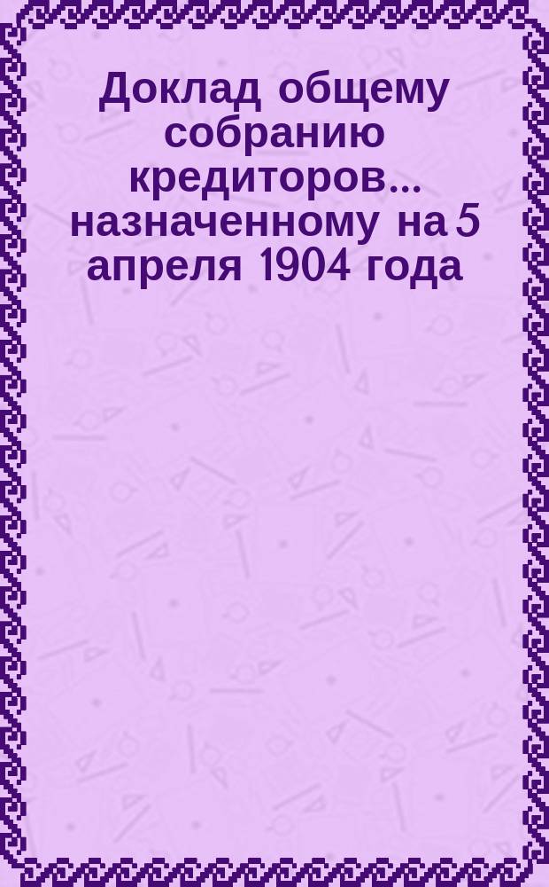 Доклад общему собранию кредиторов... ... назначенному на 5 апреля 1904 года
