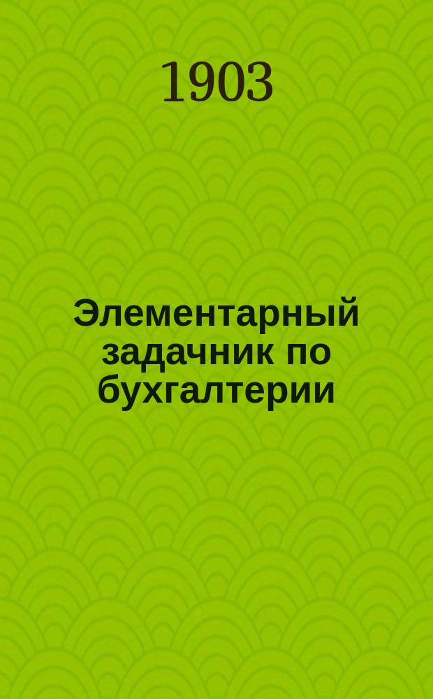 Элементарный задачник по бухгалтерии : Пособие при самоизучении бухгалтерии, а также для коммерческих школ, курсов коммерческих знаний и проч